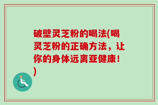 破壁灵芝粉的喝法(喝灵芝粉的正确方法，让你的身体远离亚健康！)