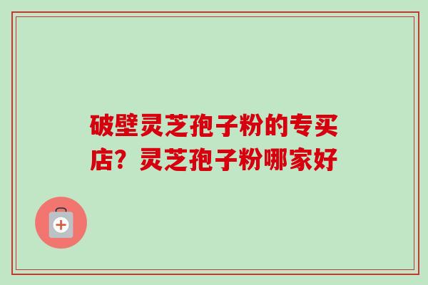 破壁灵芝孢子粉的专买店？灵芝孢子粉哪家好