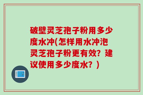 破壁灵芝孢子粉用多少度水冲(怎样用水冲泡灵芝孢子粉更有效？建议使用多少度水？)