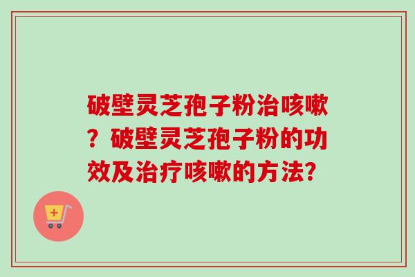 破壁灵芝孢子粉治咳嗽？破壁灵芝孢子粉的功效及治疗咳嗽的方法？
