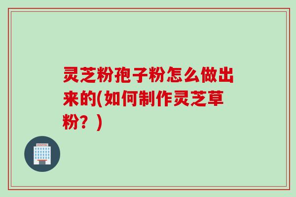 灵芝粉孢子粉怎么做出来的(如何制作灵芝草粉？)