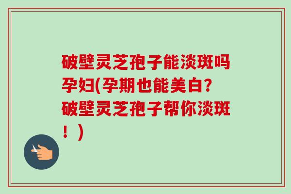 破壁灵芝孢子能淡斑吗孕妇(孕期也能美白？破壁灵芝孢子帮你淡斑！)