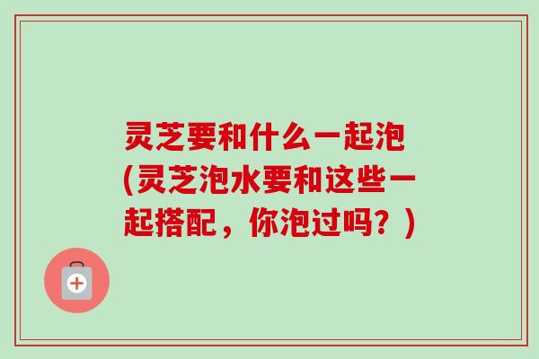灵芝要和什么一起泡 (灵芝泡水要和这些一起搭配，你泡过吗？)