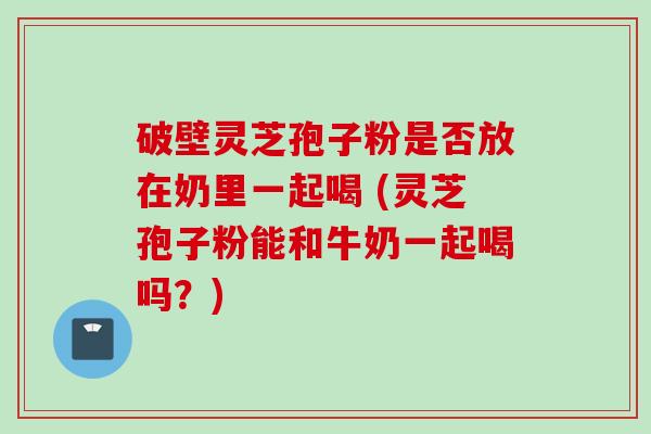 破壁灵芝孢子粉是否放在奶里一起喝 (灵芝孢子粉能和牛奶一起喝吗？)