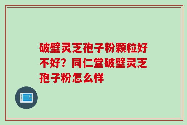 破壁灵芝孢子粉颗粒好不好？同仁堂破壁灵芝孢子粉怎么样