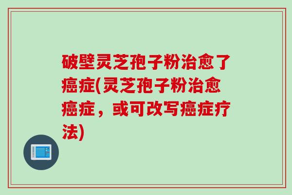 破壁灵芝孢子粉治愈了癌症(灵芝孢子粉治愈癌症，或可改写癌症疗法)