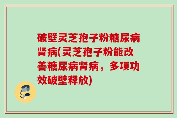 破壁灵芝孢子粉糖尿病肾病(灵芝孢子粉能改善糖尿病肾病，多项功效破壁释放)