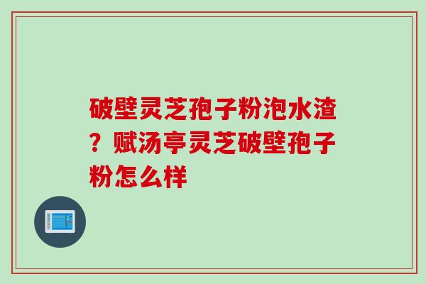破壁灵芝孢子粉泡水渣？赋汤亭灵芝破壁孢子粉怎么样