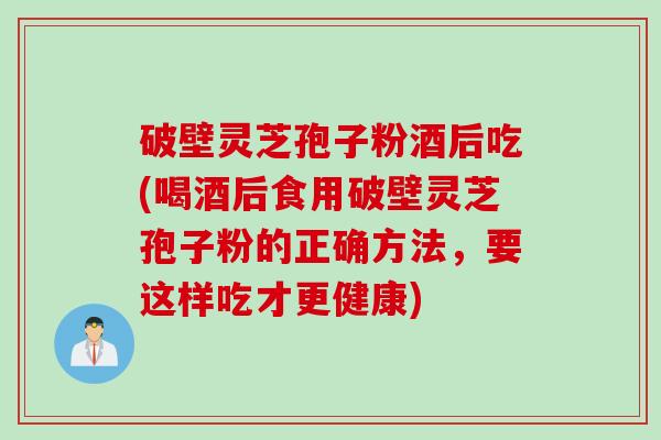 破壁灵芝孢子粉酒后吃(喝酒后食用破壁灵芝孢子粉的正确方法，要这样吃才更健康)