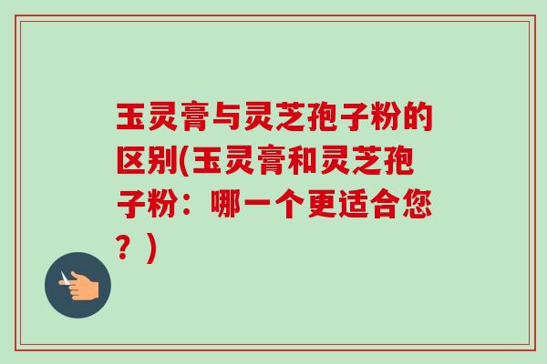 玉灵膏与灵芝孢子粉的区别(玉灵膏和灵芝孢子粉：哪一个更适合您？)