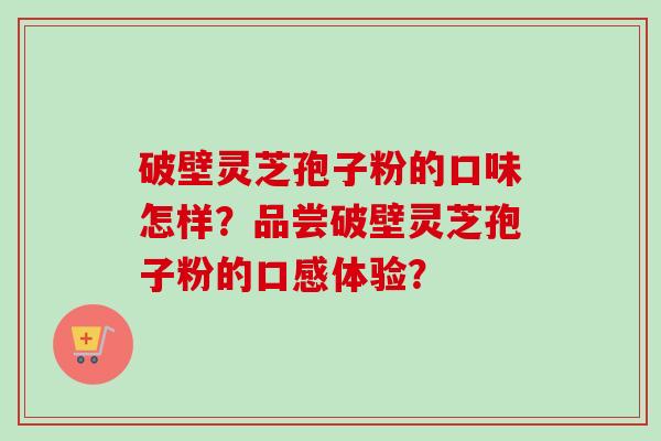 破壁灵芝孢子粉的口味怎样？品尝破壁灵芝孢子粉的口感体验？