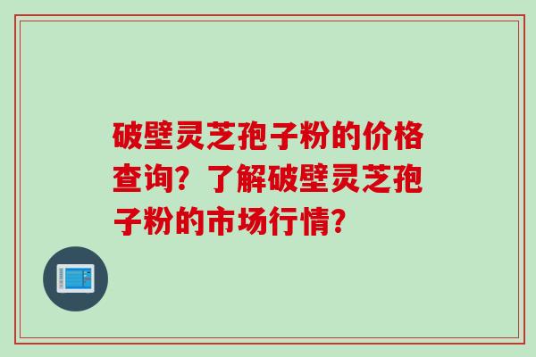 破壁灵芝孢子粉的价格查询？了解破壁灵芝孢子粉的市场行情？