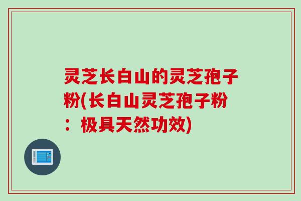 灵芝长白山的灵芝孢子粉(长白山灵芝孢子粉：极具天然功效)