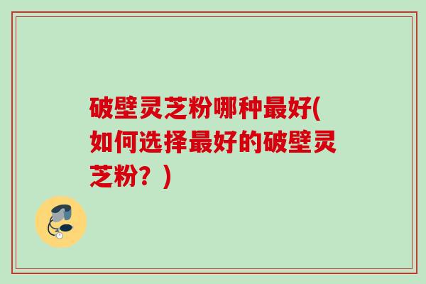 破壁灵芝粉哪种最好(如何选择最好的破壁灵芝粉？)
