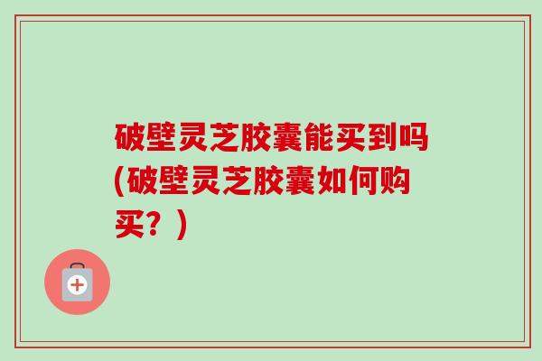 破壁灵芝胶囊能买到吗(破壁灵芝胶囊如何购买？)