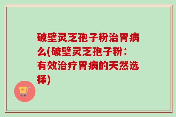 破壁灵芝孢子粉治胃病么(破壁灵芝孢子粉：有效治疗胃病的天然选择)
