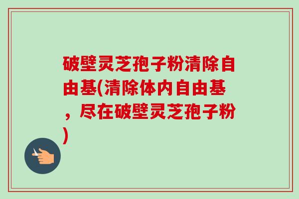 破壁灵芝孢子粉清除自由基(清除体内自由基，尽在破壁灵芝孢子粉)