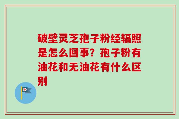 破壁灵芝孢子粉经辐照是怎么回事？孢子粉有油花和无油花有什么区别