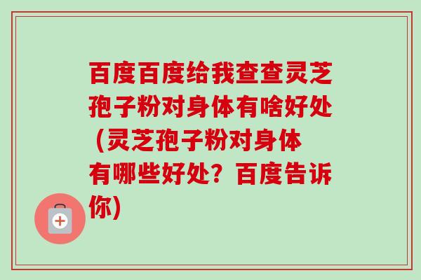 百度百度给我查查灵芝孢子粉对身体有啥好处 (灵芝孢子粉对身体有哪些好处?百度告诉你) 百度百度给我查查灵芝孢子粉对身体有啥好处 (灵芝孢子粉对身体有哪些好处?百度告诉你)