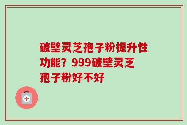 破壁灵芝孢子粉提升性功能？999破壁灵芝孢子粉好不好