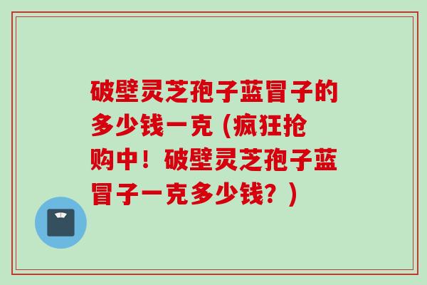 破壁灵芝孢子蓝冒子的多少钱一克 (疯狂抢购中！破壁灵芝孢子蓝冒子一克多少钱？)