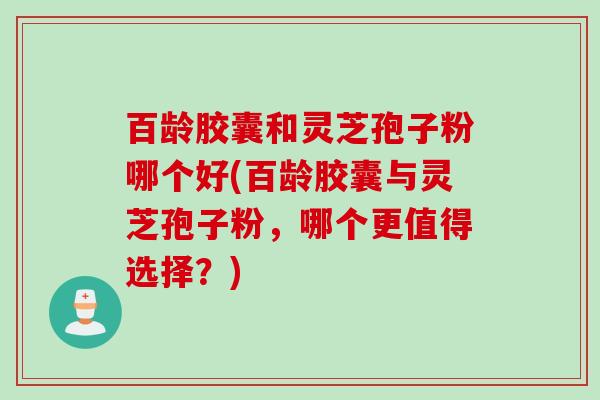 百龄胶囊和灵芝孢子粉哪个好(百龄胶囊与灵芝孢子粉，哪个更值得选择？)