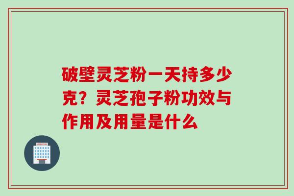 破壁灵芝粉一天持多少克？灵芝孢子粉功效与作用及用量是什么