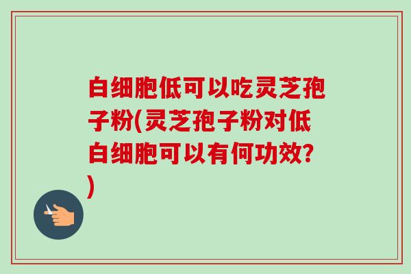 白细胞低可以吃灵芝孢子粉(灵芝孢子粉对低白细胞可以有何功效？)