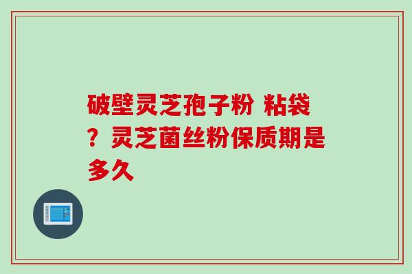 破壁灵芝孢子粉 粘袋?灵芝菌丝粉保质期是多久 破壁灵芝孢子粉 粘袋?灵芝菌丝粉保质期是多久