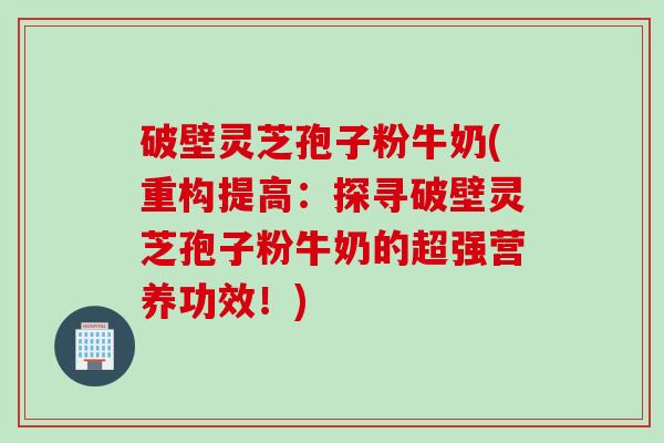 破壁灵芝孢子粉牛奶(重构提高：探寻破壁灵芝孢子粉牛奶的超强营养功效！)