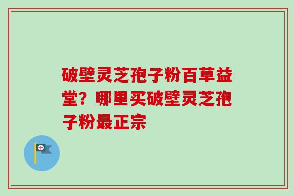 破壁灵芝孢子粉百草益堂？哪里买破壁灵芝孢子粉最正宗