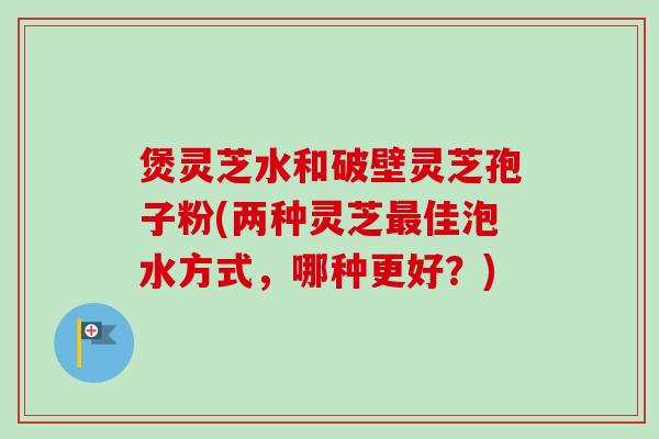煲灵芝水和破壁灵芝孢子粉(两种灵芝最佳泡水方式，哪种更好？)
