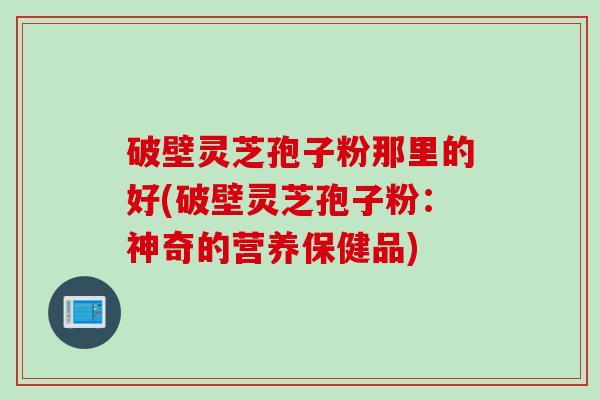 破壁灵芝孢子粉那里的好(破壁灵芝孢子粉：神奇的营养保健品)