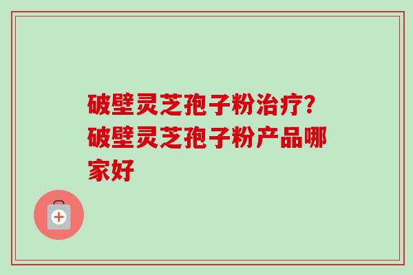 破壁灵芝孢子粉治疗？破壁灵芝孢子粉产品哪家好