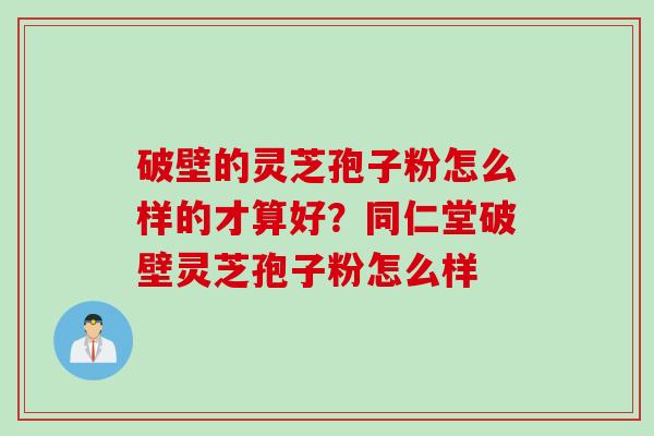破壁的灵芝孢子粉怎么样的才算好？同仁堂破壁灵芝孢子粉怎么样