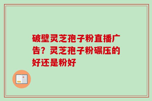 破壁灵芝孢子粉直播广告？灵芝孢子粉碾压的好还是粉好