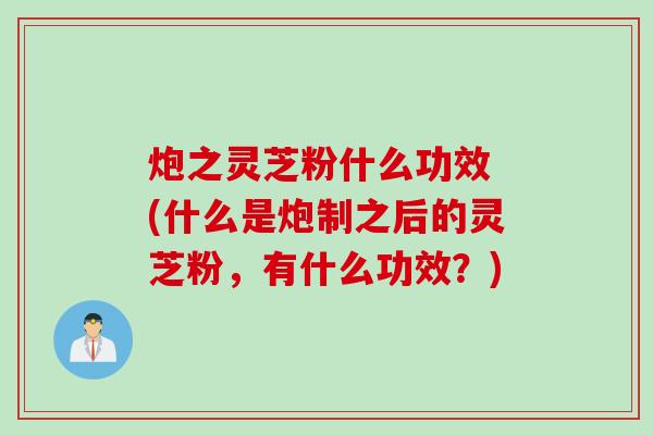 炮之灵芝粉什么功效 (什么是炮制之后的灵芝粉，有什么功效？)