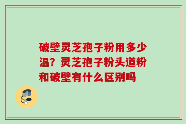 破壁灵芝孢子粉用多少温?灵芝孢子粉头道粉和破壁有什么区别吗 破壁灵芝孢子粉用多少温?灵芝孢子粉头道粉和破壁有什么区别吗