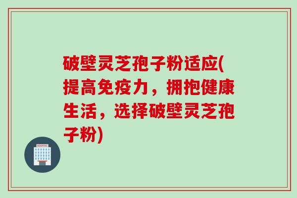 破壁灵芝孢子粉适应(提高免疫力，拥抱健康生活，选择破壁灵芝孢子粉)