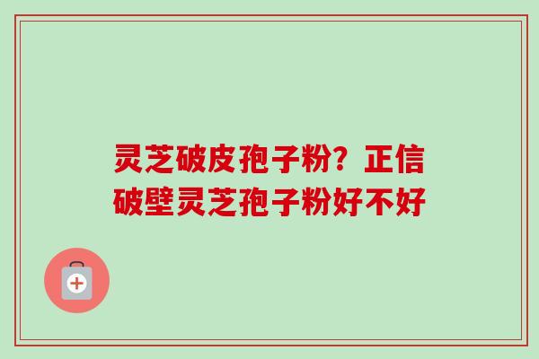 灵芝破皮孢子粉？正信破壁灵芝孢子粉好不好
