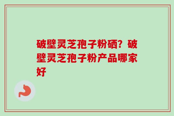 破壁灵芝孢子粉硒?破壁灵芝孢子粉产品哪家好 破壁灵芝孢子粉硒?破壁灵芝孢子粉产品哪家好