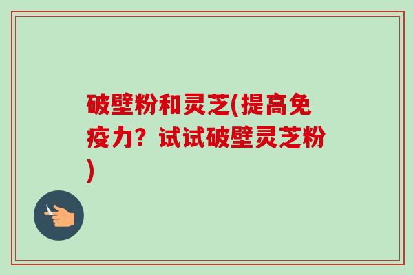 破壁粉和灵芝(提高免疫力？试试破壁灵芝粉)