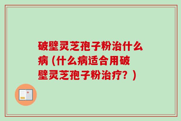 破壁灵芝孢子粉治什么病 (什么病适合用破壁灵芝孢子粉治疗？)