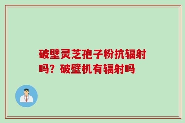 破壁灵芝孢子粉抗辐射吗？破壁机有辐射吗