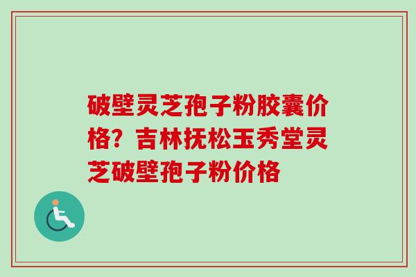 破壁灵芝孢子粉胶囊价格？吉林抚松玉秀堂灵芝破壁孢子粉价格