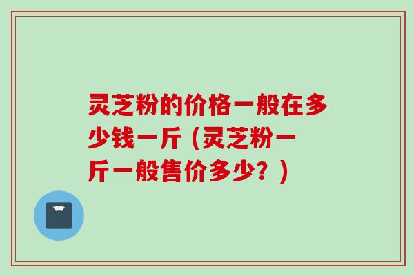 灵芝粉的价格一般在多少钱一斤 (灵芝粉一斤一般售价多少？)