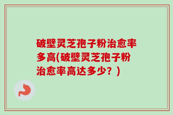 破壁灵芝孢子粉治愈率多高(破壁灵芝孢子粉治愈率高达多少？)