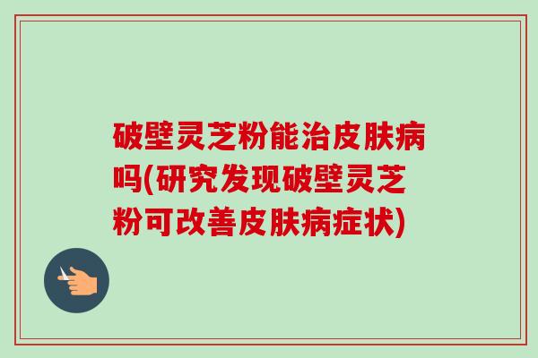 破壁灵芝粉能治皮肤病吗(研究发现破壁灵芝粉可改善皮肤病症状)