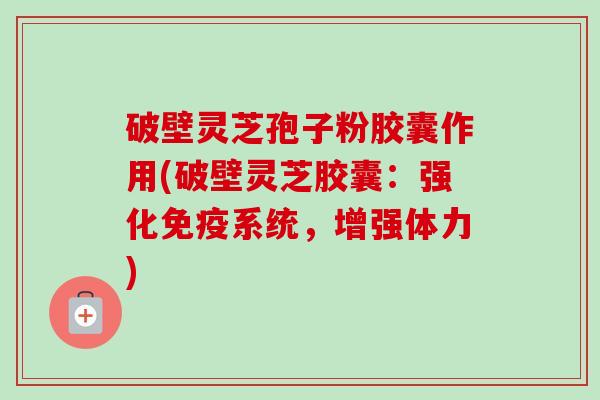 破壁灵芝孢子粉胶囊作用(破壁灵芝胶囊：强化免疫系统，增强体力)