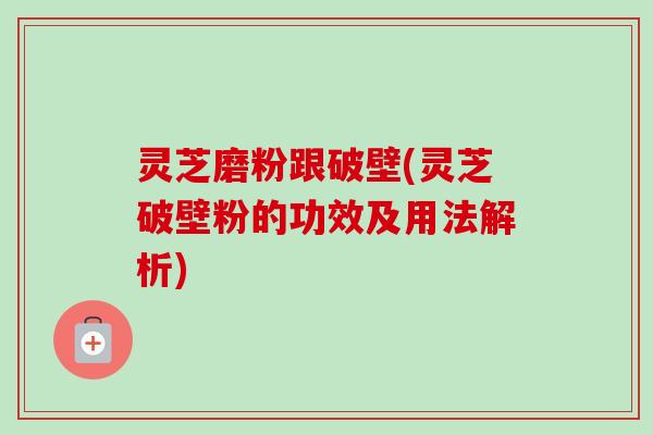 灵芝磨粉跟破壁(灵芝破壁粉的功效及用法解析)